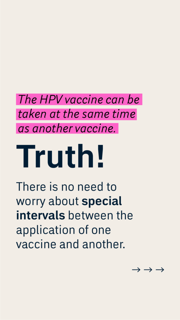 The HPV vaccine can be taken at the same time as another vaccine.
Truth!
There is no need to worry about special intervals between the application of one vaccine and another.