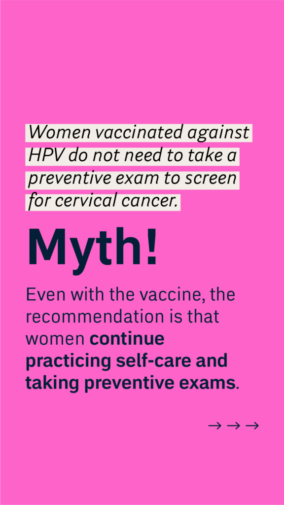 Women vaccinated against HPV do not need to take a preventive exam to screen for cervical cancer.
Myth!
Even with the vaccine, the recommendation is that women continue practicing self-care and taking preventive exams.